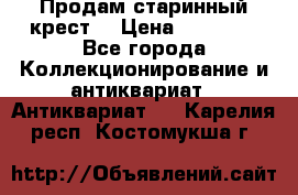 Продам старинный крест  › Цена ­ 20 000 - Все города Коллекционирование и антиквариат » Антиквариат   . Карелия респ.,Костомукша г.